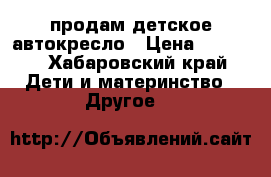 продам детское автокресло › Цена ­ 2 500 - Хабаровский край Дети и материнство » Другое   